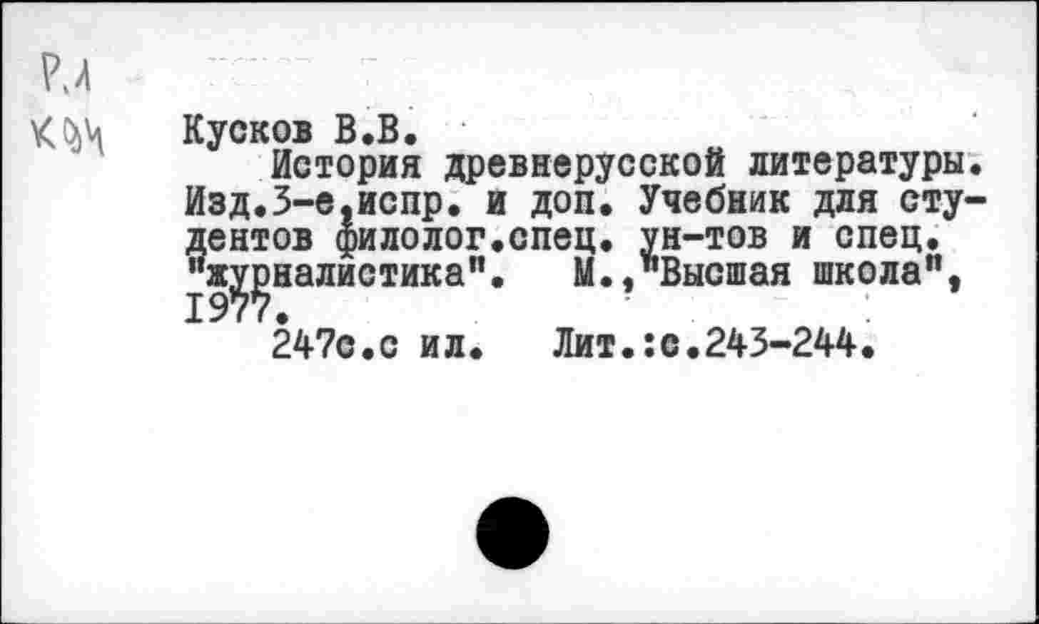 ﻿Р.4
Кусков В.В.
История древнерусской литературы. Изд.З-е.испр. и доп. Учебник для студентов филолог.спец, ун-тов и спец, ^’ж^эналистика". М.,"Высшая школа", 247с.с ил.	Лит.:с.243-244.